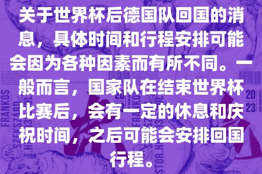 关于世界杯后德国队回国的消息，具体时间和行程安排可能会因为各种因素而有所不同。一般而言，国家队在结束世界杯比赛后，会有一定的休息和庆祝时间，之后可能会安排回国行程。
