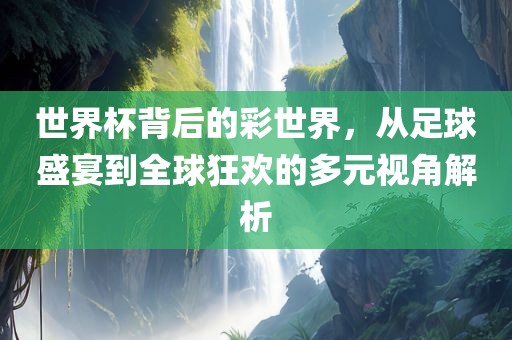 世界杯背后的彩世界，从足球盛宴到全球狂欢的多元视角解析