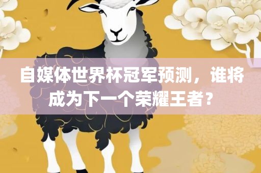 自媒体世界杯冠军预测，谁将成为下一个荣耀王者？眉山市正发家政服务有限公司