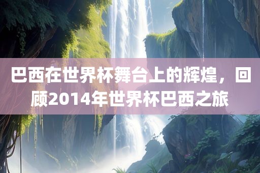 巴西在世界杯舞台上的辉煌，回顾2014年世界杯巴西之旅