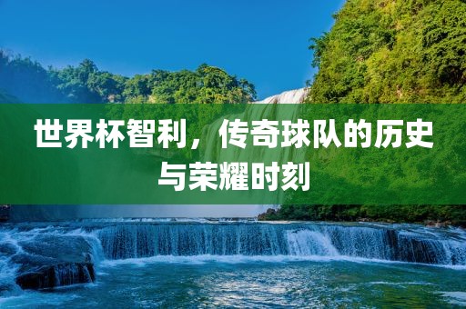 世界杯智利，传奇球队的历史与荣耀时刻