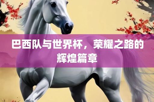 巴西队与世界杯，荣耀之路的辉煌篇章
