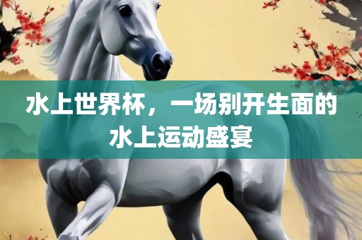 水上世界杯，一场别开生面的水上运动盛宴