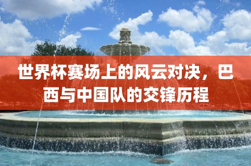 世界杯赛场上的风云对决，巴西与中国队的交锋历程
