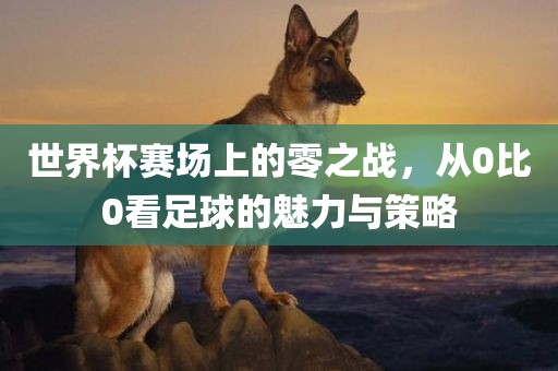 世界杯赛场上的零之战，从0比0看足球的魅力与策略