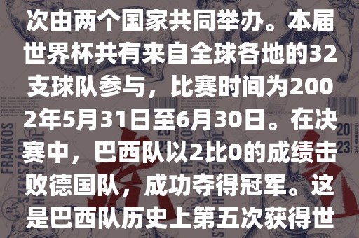 2002年世界杯足球赛是第17届世界杯足球赛事，比赛在韩国和日本共同举办，这是世界杯首次在亚洲地区举办，也是首次由两个国家共同举办。本届世界杯共有来自全球各地的32支球队参与，比赛时间为2002年5月31日至6月30日。在决赛中，巴西队以2比0的成绩击败德国队，成功夺得冠军。这是巴西队历史上第五次获得世界杯冠军。此外，本届世界杯还创造了许多其他纪录和亮点，例如中国男子足球队首次参加世界杯决赛圈比赛等。