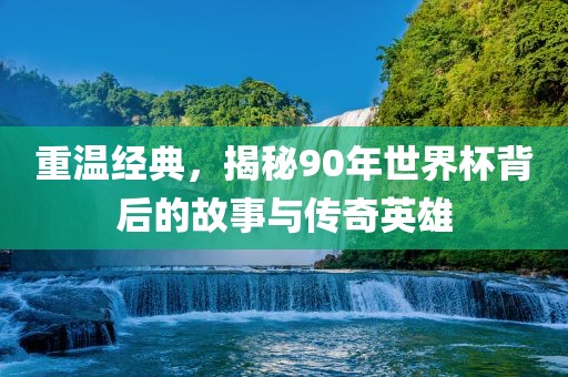 重温经典，揭秘90年世界杯背后的故事与传奇英雄