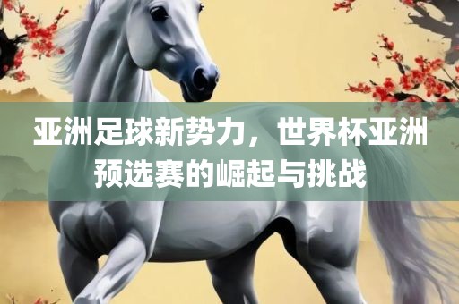 亚洲足球新势力，世界杯亚洲预选赛的崛起与挑战