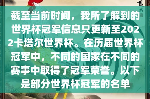 截至当前时间，我所了解到的世界杯冠军信息只更新至2022卡塔尔世界杯。在历届世界杯冠军中，不同的国家在不同的赛事中取得了冠军荣誉。以下是部分世界杯冠军的名单