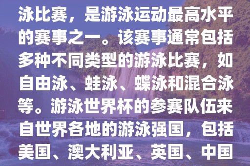 游泳世界杯是一项全球性的游泳比赛，是游泳运动最高水平的赛事之一。该赛事通常包括多种不同类型的游泳比赛，如自由泳、蛙泳、蝶泳和混合泳等。游泳世界杯的参赛队伍来自世界各地的游泳强国，包括美国、澳大利亚、英国、中国等。