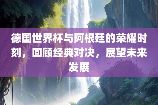 德国世界杯与阿根廷的荣耀时刻，回顾经典对决，展望未来发展