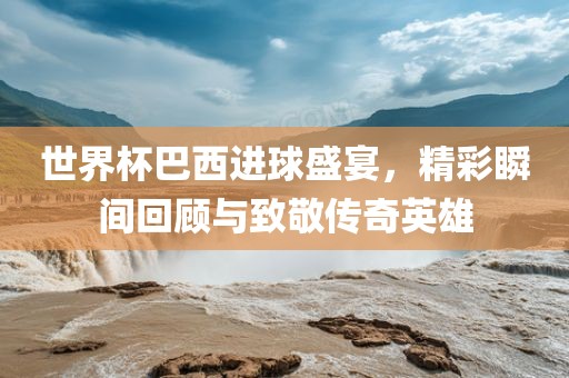 世界杯巴西进球盛宴，精彩瞬间回顾与致敬传奇英雄