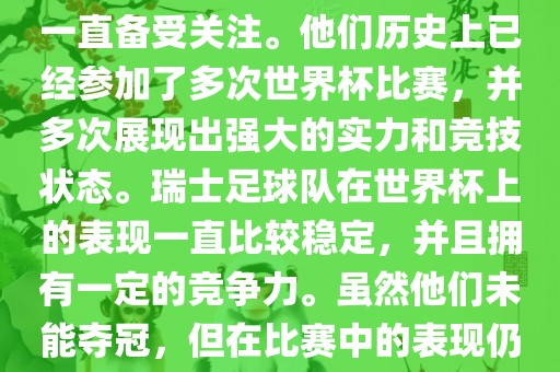 瑞士足球队在世界杯上的表现一直备受关注。他们历史上已经参加了多次世界杯比赛，并多次展现出强大的实力和竞技状态。瑞士足球队在世界杯上的表现一直比较稳定，并且拥有一定的竞争力。虽然他们未能夺冠，但在比赛中的表现仍然令人印象深刻。
