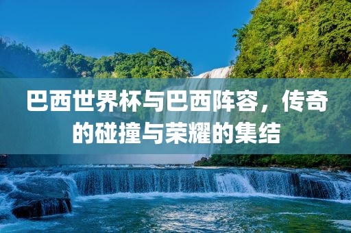 巴西世界杯与巴西阵容，传奇的碰撞与荣耀的集结