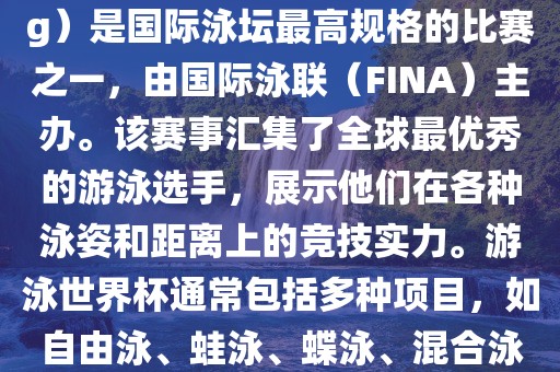 游泳世界杯（FINA World Championships in Swimming）是国际泳坛最高规格的比赛之一，由国际泳联（FINA）主办。该赛事汇集了全球最优秀的游泳选手，展示他们在各种泳姿和距离上的竞技实力。游泳世界杯通常包括多种项目，如自由泳、蛙泳、蝶泳、混合泳等。此外，赛事还设有接力比赛和公开水域游泳等项目。