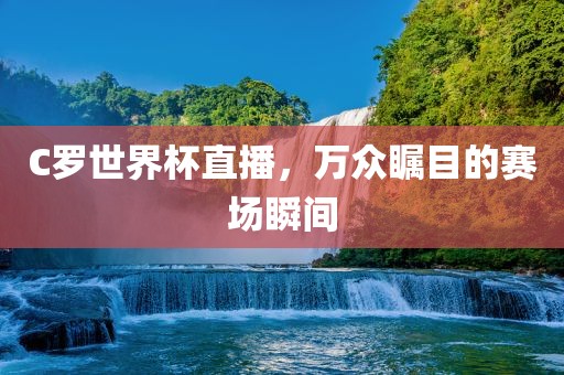 C罗世界杯直播，万众瞩目的赛场瞬间