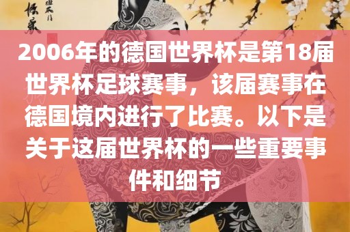 2006年的德国世界杯是第18届世界杯足球赛事，该届赛事在德国境内进行了比赛。以下是关于这届世界杯的一些重要事件和细节