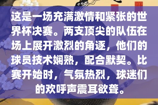 这是一场充满激情和紧张的世界杯决赛。两支顶尖的队伍在场上展开激烈的角逐，他们的球员技术娴熟，配合默契。比赛开始时，气氛热烈，球迷们的欢呼声震耳欲聋。