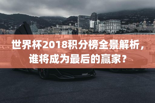 世界杯2018积分榜全景解析，谁将成为最后的赢家？