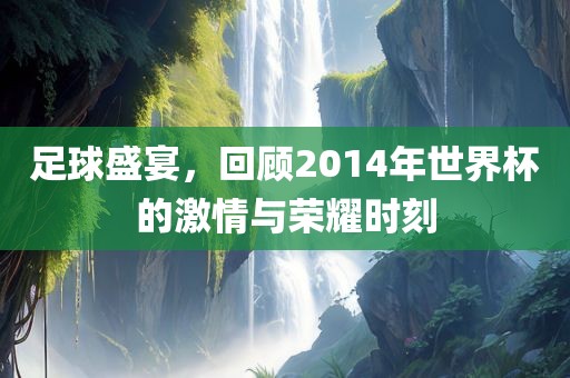 足球盛宴，回顾2014年世界杯的激情与荣耀时刻