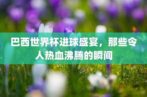 巴西世界杯进球盛宴，那些令人热血沸腾的瞬间