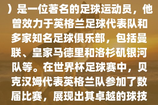 贝克汉姆（David Beckham）是一位著名的足球运动员，他曾效力于英格兰足球代表队和多家知名足球俱乐部，包括曼联、皇家马德里和洛杉矶银河队等。在世界杯足球赛中，贝克汉姆代表英格兰队参加了数届比赛，展现出其卓越的球技和魅力。