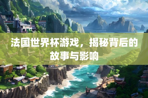 法国世界杯游戏，揭秘背后的故事与影响
