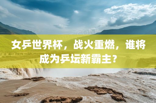 女乒世界杯，战火重燃，谁将成为乒坛新霸主？