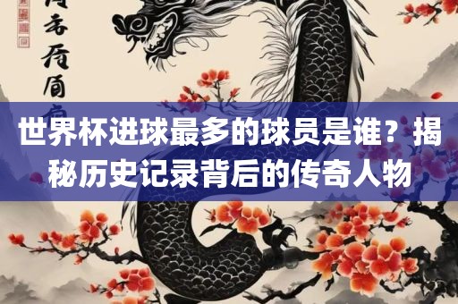 世界杯进球最多的球员是谁？揭秘历史记录背后的传奇人物