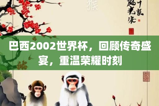 巴西2002世界杯，回顾传奇盛宴，重温荣耀时刻