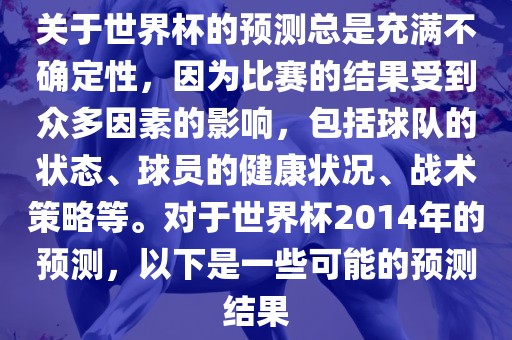 关于世界杯的预测总是充满不确定性，因为比赛的结果受到众多因素的影响，包括球队的状态、球员的健康状况、战术策略等。对于世界杯2014年的预测，以下是一些可能的预测结果