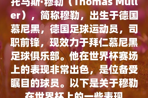 托马斯·穆勒（Thomas Müller），简称穆勒，出生于德国慕尼黑，德国足球运动员，司职前锋，现效力于拜仁慕尼黑足球俱乐部。他在世界杯赛场上的表现非常出色，是位备受瞩目的球员。以下是关于穆勒在世界杯上的一些表现