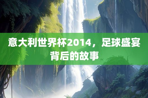 意大利世界杯2014，足球盛宴背后的故事