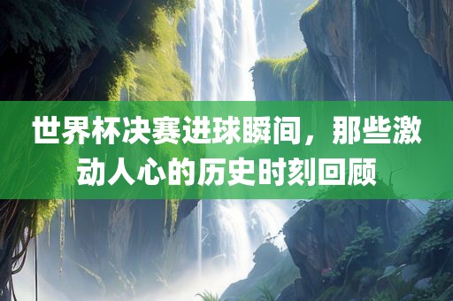 世界杯决赛进球瞬间，那些激动人心的历史时刻回顾