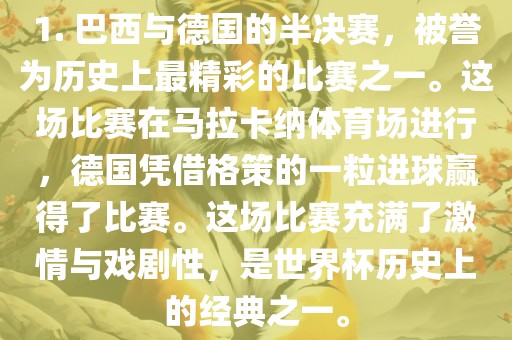 1. 巴西与德国的半决赛，被誉为历史上最精彩的比赛之一。这场比赛在马拉卡纳体育场进行，德国凭借格策的一粒进球赢得了比赛。这场比赛充满了激情与戏剧性，是世界杯历史上的经典之一。