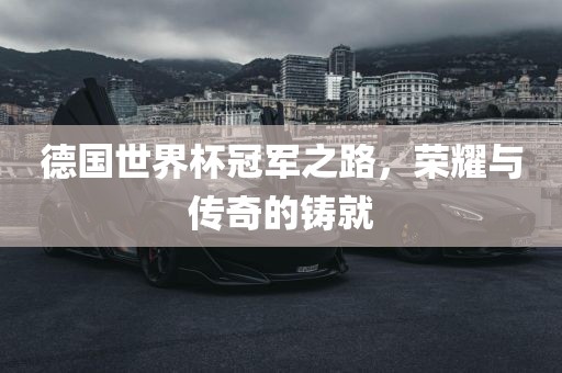 德国世界杯冠军之路，荣耀与传奇的铸就