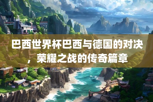 巴西世界杯巴西与德国的对决，荣耀之战的传奇篇章