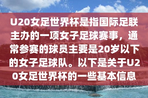 U20女足世界杯是指国际足联主办的一项女子足球赛事，通常参赛的球员主要是20岁以下的女子足球队。以下是关于U20女足世界杯的一些基本信息