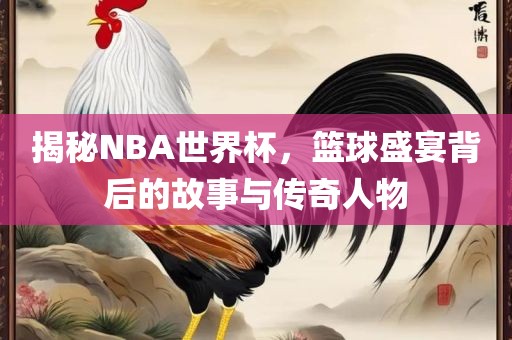 揭秘NBA世界杯，篮球盛宴背后的故事与传奇人物