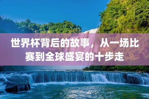 世界杯背后的故事，从一场比赛到全球盛宴的十步走