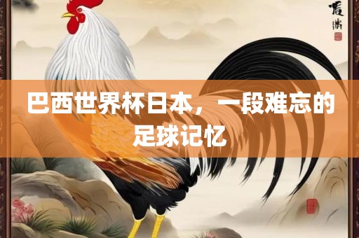 巴西世界杯日本，一段难忘的足球记忆