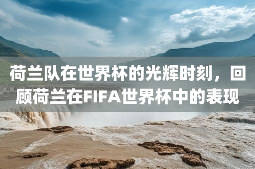 荷兰队在世界杯的光辉时刻，回顾荷兰在FIFA世界杯中的表现