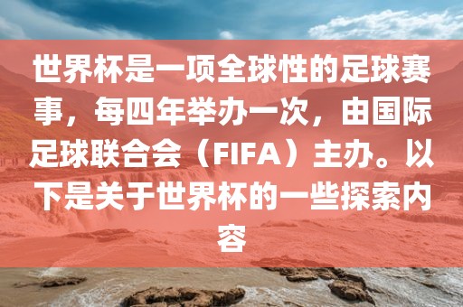世界杯是一项全球性的足球赛事，每四年举办一次，由国际足球联合会（FIFA）主办。以下是关于世界杯的一些探索内容