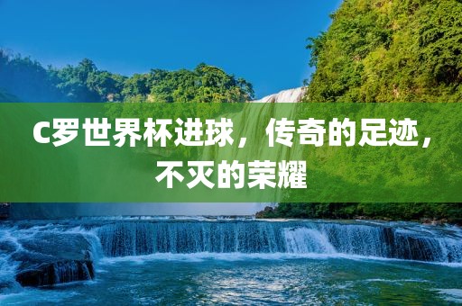 C罗世界杯进球，传奇的足迹，不灭的荣耀