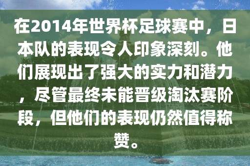 在2014年世界杯足球赛中，日本队的表现令人印象深刻。他们展现出了强大的实力和潜力，尽管最终未能晋级淘汰赛阶段，但他们的表现仍然值得称赞。