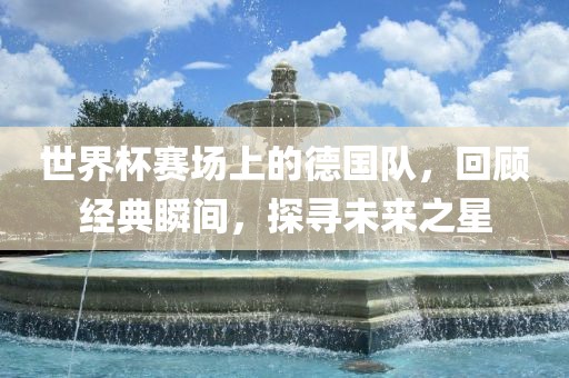 世界杯赛场上的德国队，回顾经典瞬间，探寻未来之星