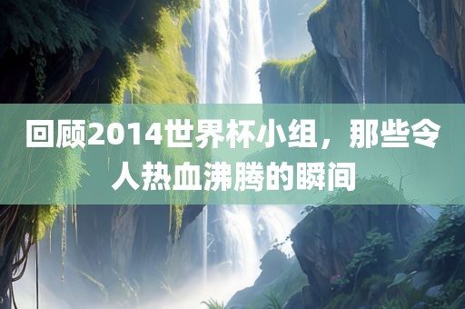 回顾2014世界杯小组，那些令人热血沸腾的瞬间