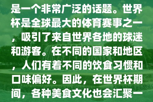 关于世界杯中的饮食文化，这是一个非常广泛的话题。世界杯是全球最大的体育赛事之一，吸引了来自世界各地的球迷和游客。在不同的国家和地区，人们有着不同的饮食习惯和口味偏好。因此，在世界杯期间，各种美食文化也会汇聚一堂。