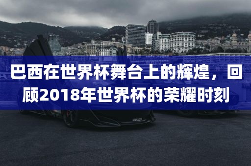 巴西在世界杯舞台上的辉煌，回顾2018年世界杯的荣耀时刻