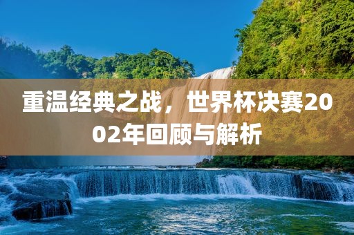 重温经典之战，世界杯决赛2002年回顾与解析